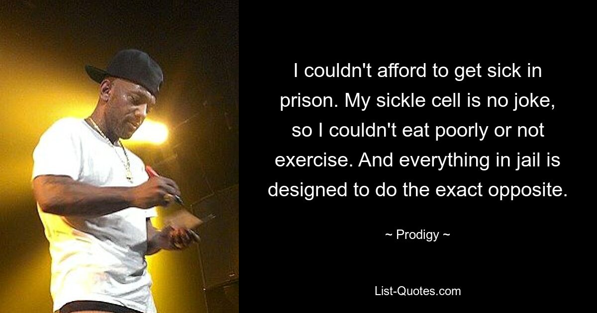 I couldn't afford to get sick in prison. My sickle cell is no joke, so I couldn't eat poorly or not exercise. And everything in jail is designed to do the exact opposite. — © Prodigy