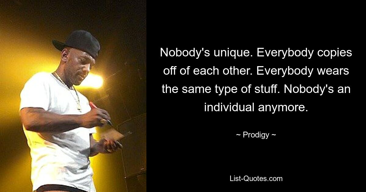 Nobody's unique. Everybody copies off of each other. Everybody wears the same type of stuff. Nobody's an individual anymore. — © Prodigy