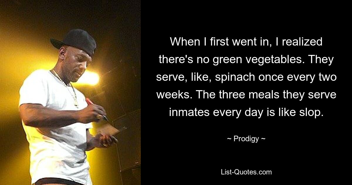 When I first went in, I realized there's no green vegetables. They serve, like, spinach once every two weeks. The three meals they serve inmates every day is like slop. — © Prodigy