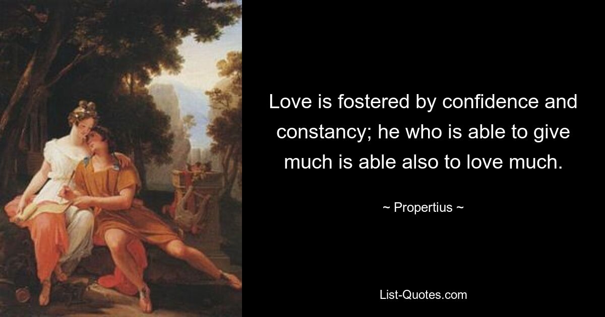 Love is fostered by confidence and constancy; he who is able to give much is able also to love much. — © Propertius