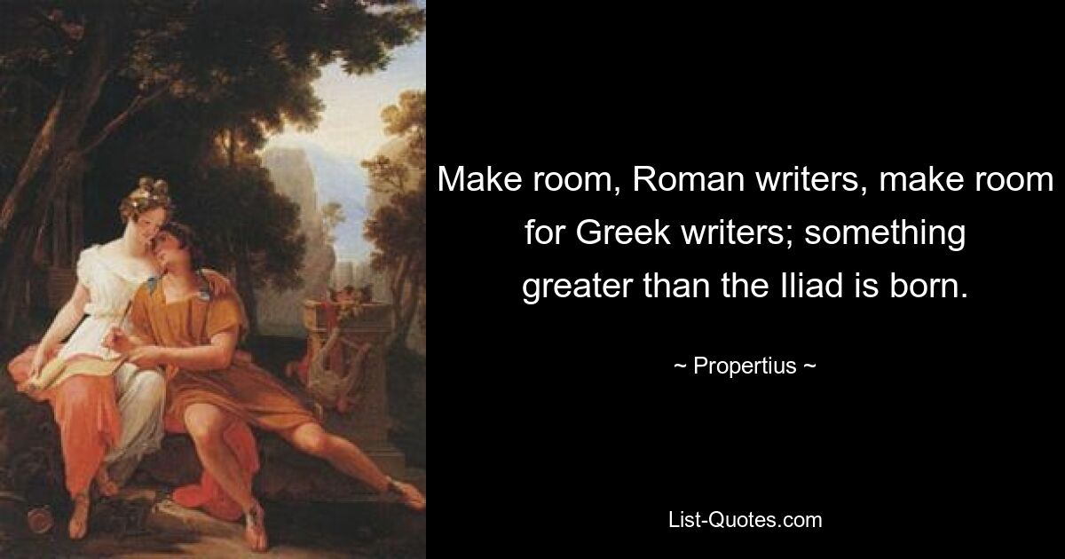 Make room, Roman writers, make room for Greek writers; something greater than the Iliad is born. — © Propertius