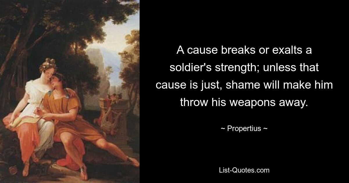 A cause breaks or exalts a soldier's strength; unless that cause is just, shame will make him throw his weapons away. — © Propertius