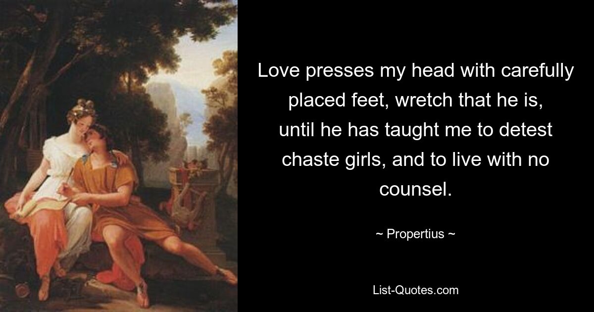 Love presses my head with carefully placed feet, wretch that he is, until he has taught me to detest chaste girls, and to live with no counsel. — © Propertius