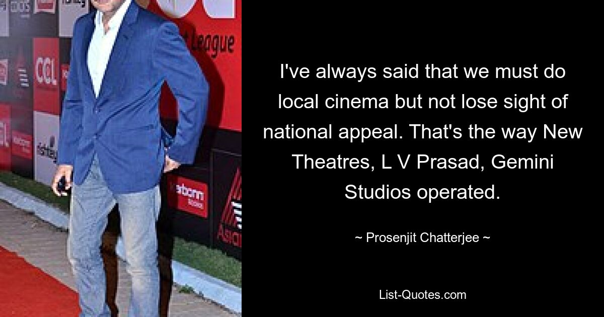 I've always said that we must do local cinema but not lose sight of national appeal. That's the way New Theatres, L V Prasad, Gemini Studios operated. — © Prosenjit Chatterjee