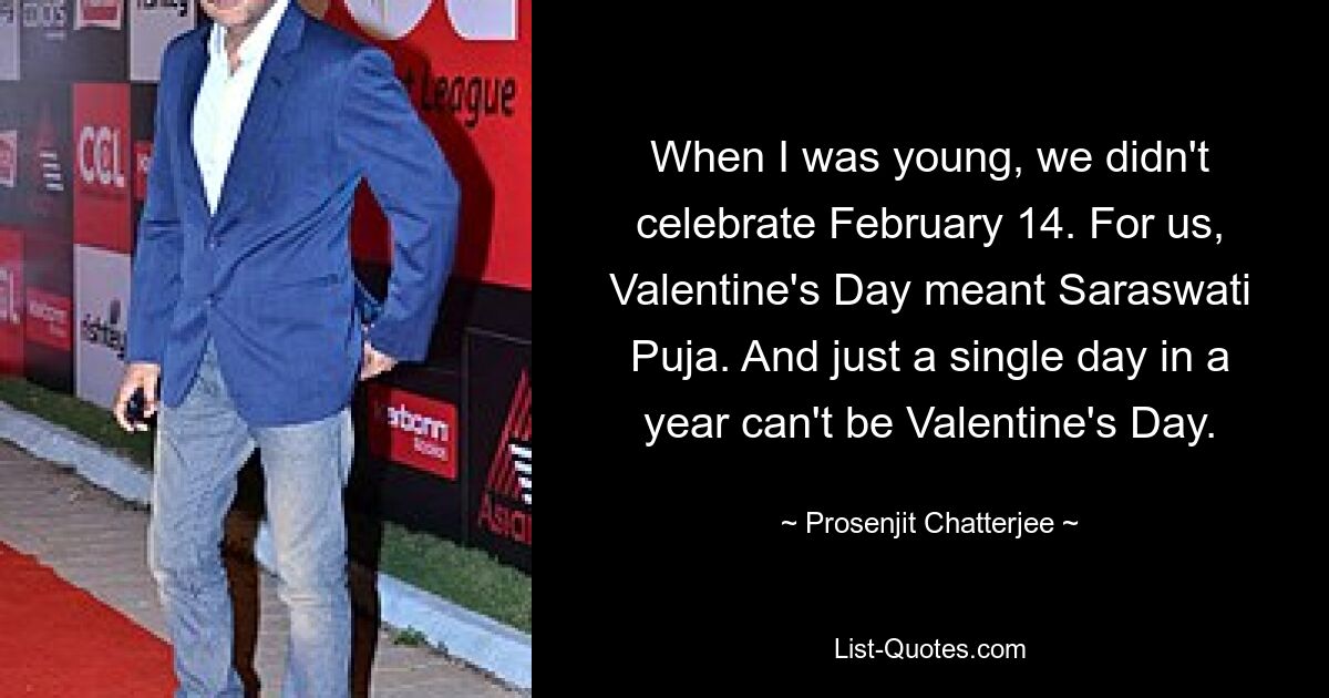 When I was young, we didn't celebrate February 14. For us, Valentine's Day meant Saraswati Puja. And just a single day in a year can't be Valentine's Day. — © Prosenjit Chatterjee