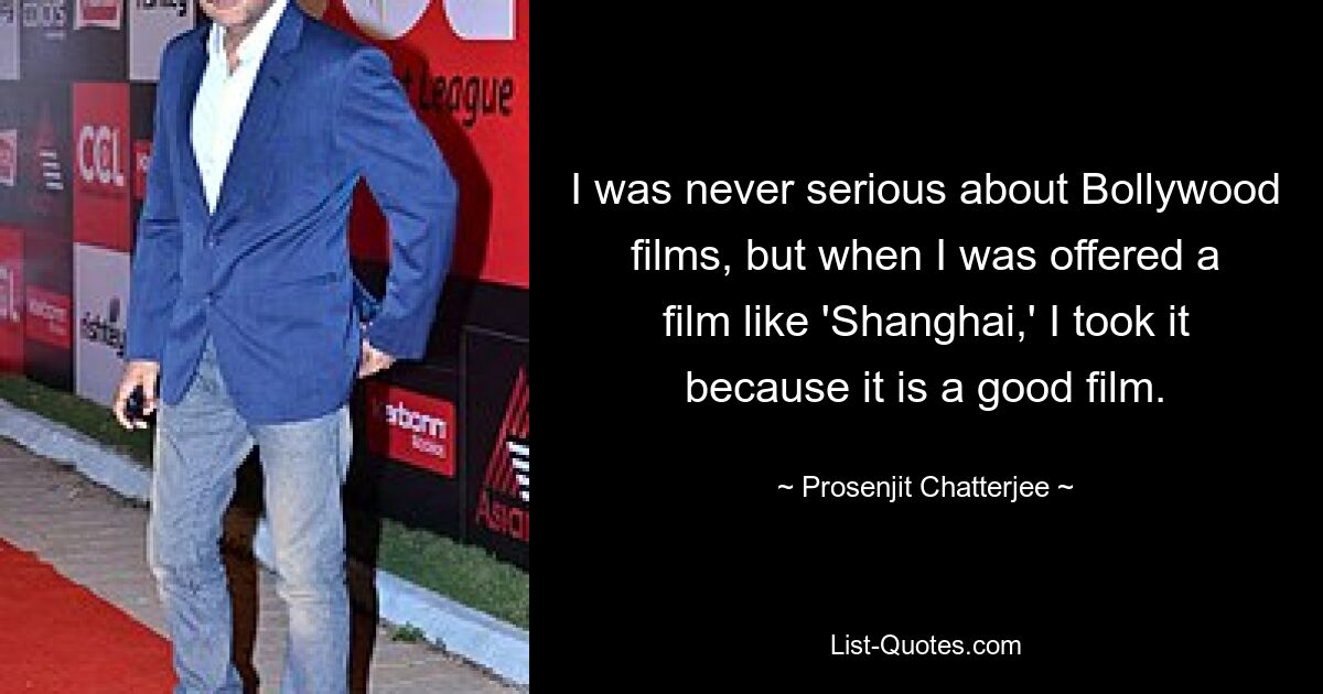 I was never serious about Bollywood films, but when I was offered a film like 'Shanghai,' I took it because it is a good film. — © Prosenjit Chatterjee