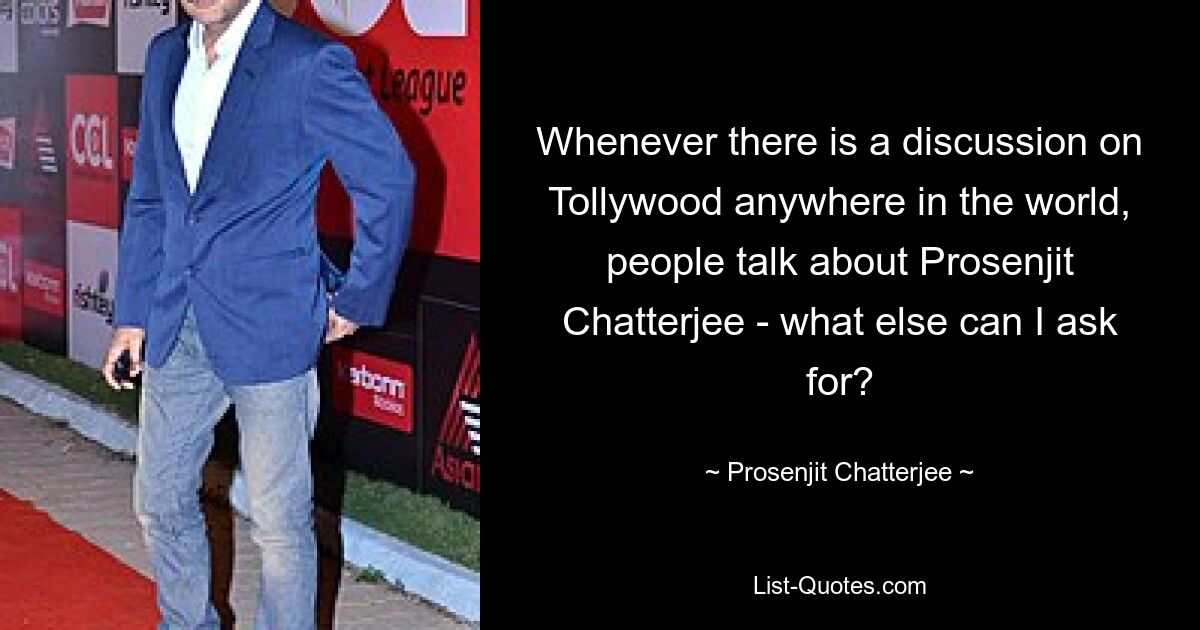 Whenever there is a discussion on Tollywood anywhere in the world, people talk about Prosenjit Chatterjee - what else can I ask for? — © Prosenjit Chatterjee