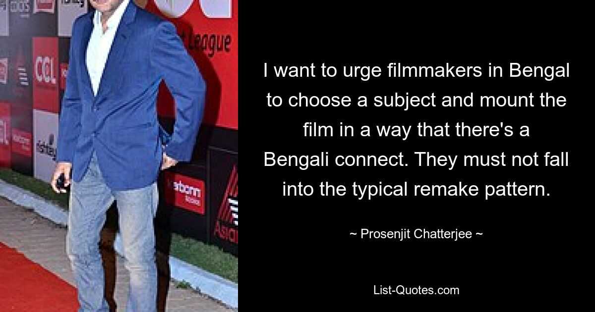 I want to urge filmmakers in Bengal to choose a subject and mount the film in a way that there's a Bengali connect. They must not fall into the typical remake pattern. — © Prosenjit Chatterjee