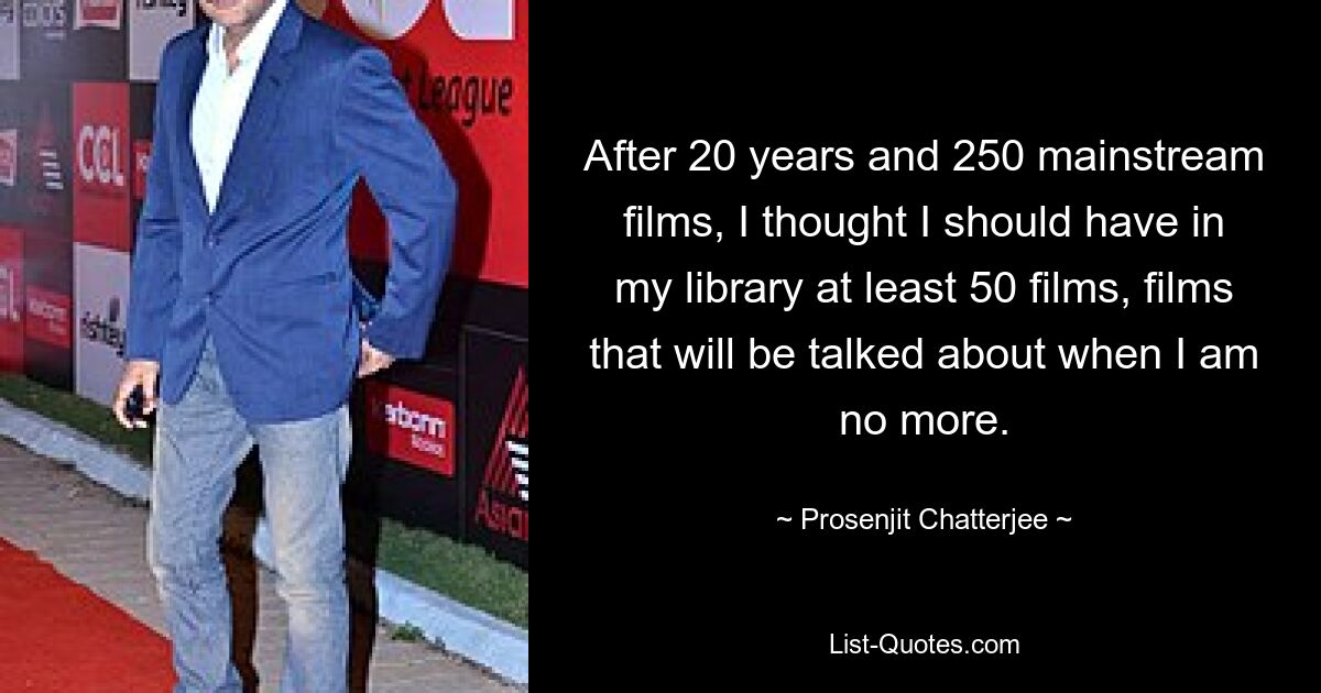 After 20 years and 250 mainstream films, I thought I should have in my library at least 50 films, films that will be talked about when I am no more. — © Prosenjit Chatterjee