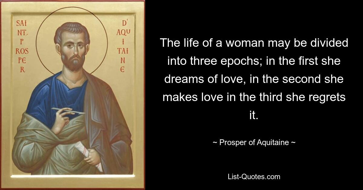 The life of a woman may be divided into three epochs; in the first she dreams of love, in the second she makes love in the third she regrets it. — © Prosper of Aquitaine