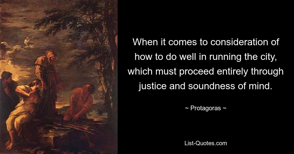 When it comes to consideration of how to do well in running the city, which must proceed entirely through justice and soundness of mind. — © Protagoras