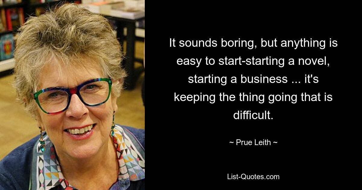 It sounds boring, but anything is easy to start-starting a novel, starting a business ... it's keeping the thing going that is difficult. — © Prue Leith