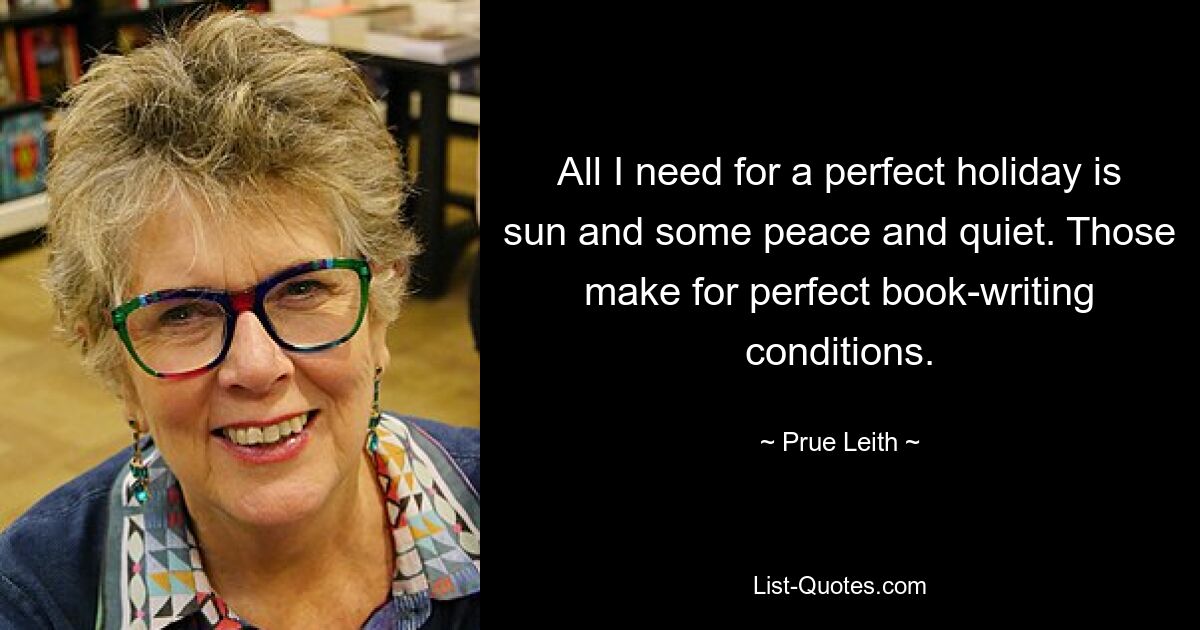 All I need for a perfect holiday is sun and some peace and quiet. Those make for perfect book-writing conditions. — © Prue Leith