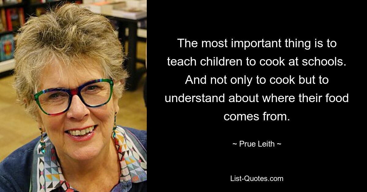 The most important thing is to teach children to cook at schools. And not only to cook but to understand about where their food comes from. — © Prue Leith