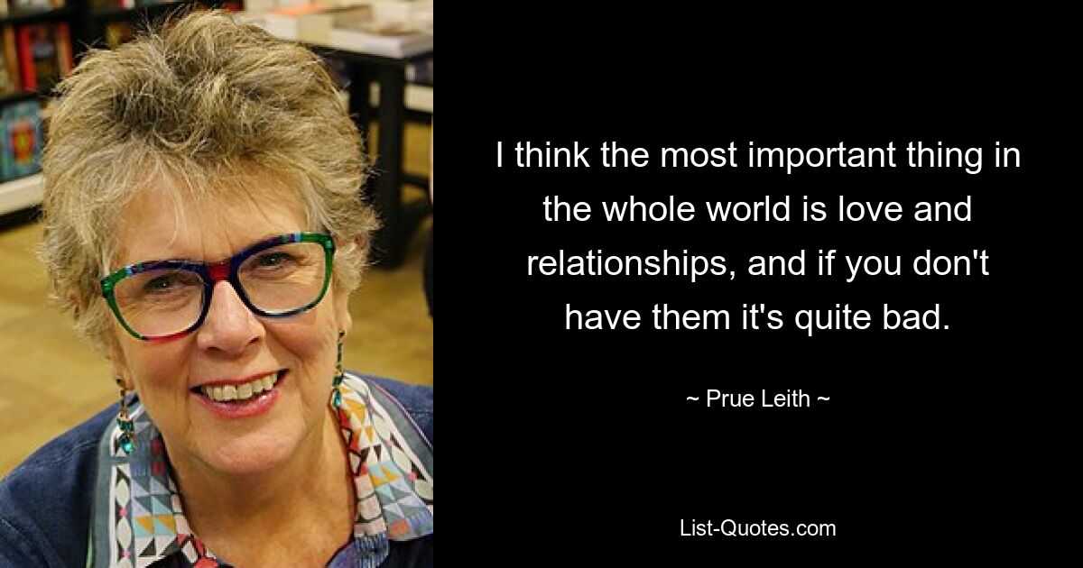 I think the most important thing in the whole world is love and relationships, and if you don't have them it's quite bad. — © Prue Leith