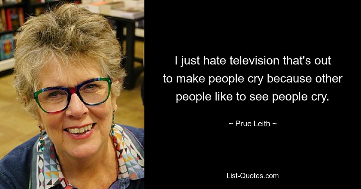 Ich hasse es einfach, wenn im Fernsehen Menschen zum Weinen gebracht werden, weil andere Menschen gerne weinen sehen. — © Prue Leith