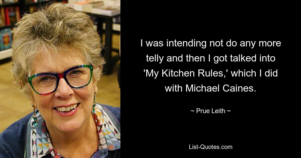 I was intending not do any more telly and then I got talked into 'My Kitchen Rules,' which I did with Michael Caines. — © Prue Leith