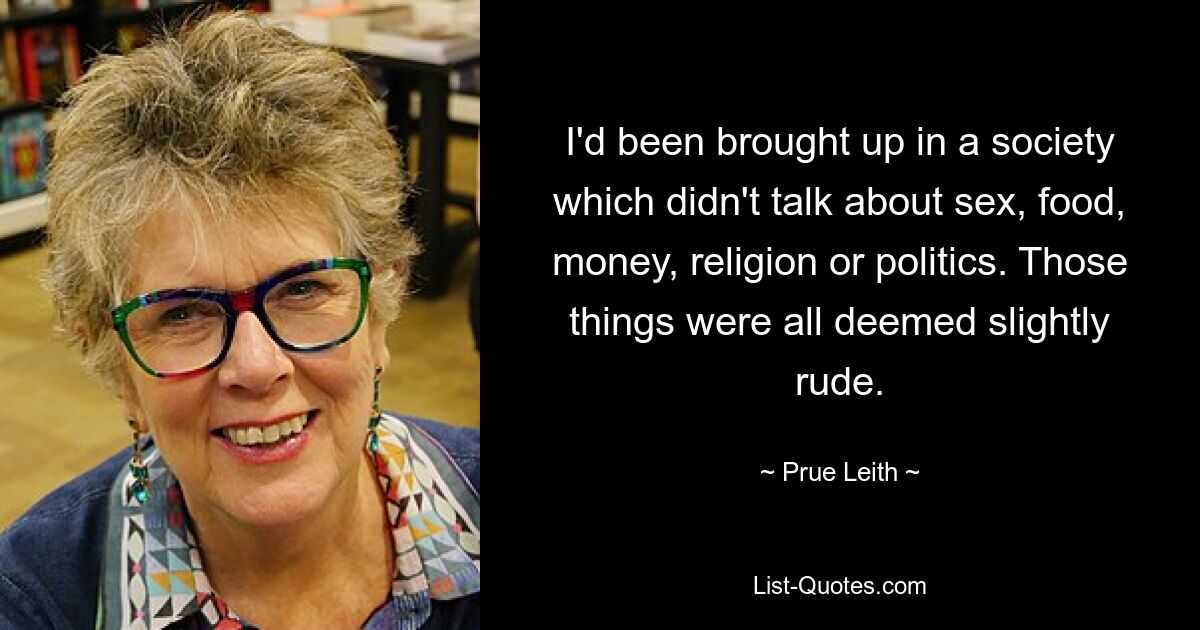 I'd been brought up in a society which didn't talk about sex, food, money, religion or politics. Those things were all deemed slightly rude. — © Prue Leith