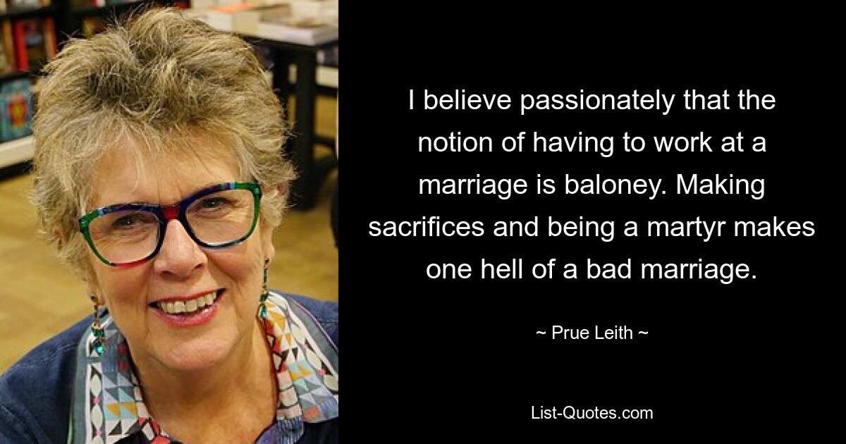 I believe passionately that the notion of having to work at a marriage is baloney. Making sacrifices and being a martyr makes one hell of a bad marriage. — © Prue Leith