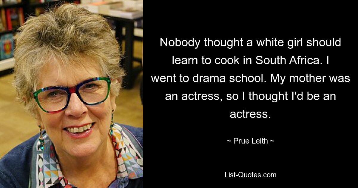 Nobody thought a white girl should learn to cook in South Africa. I went to drama school. My mother was an actress, so I thought I'd be an actress. — © Prue Leith