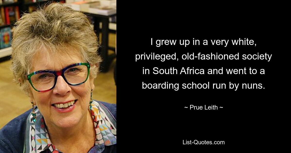 I grew up in a very white, privileged, old-fashioned society in South Africa and went to a boarding school run by nuns. — © Prue Leith