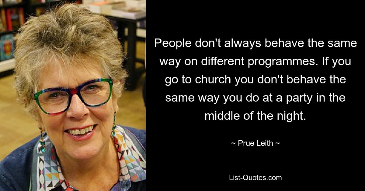 People don't always behave the same way on different programmes. If you go to church you don't behave the same way you do at a party in the middle of the night. — © Prue Leith