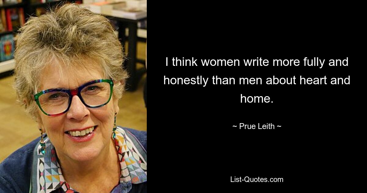 I think women write more fully and honestly than men about heart and home. — © Prue Leith