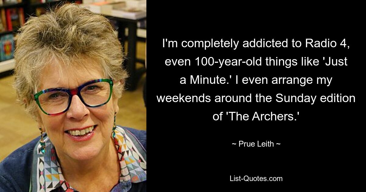 I'm completely addicted to Radio 4, even 100-year-old things like 'Just a Minute.' I even arrange my weekends around the Sunday edition of 'The Archers.' — © Prue Leith