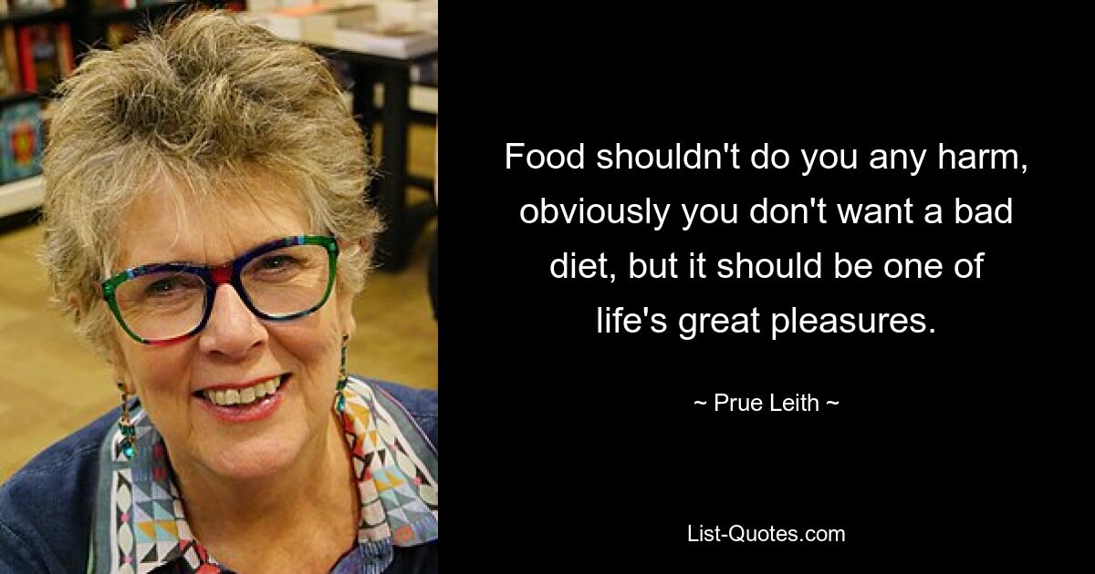 Food shouldn't do you any harm, obviously you don't want a bad diet, but it should be one of life's great pleasures. — © Prue Leith