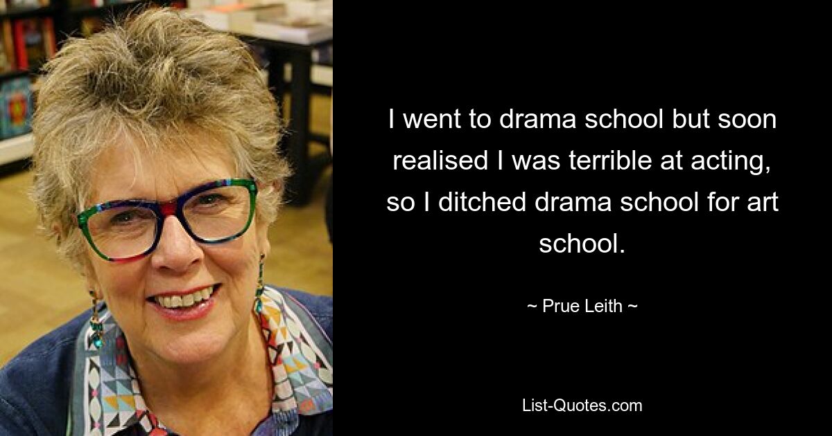 I went to drama school but soon realised I was terrible at acting, so I ditched drama school for art school. — © Prue Leith