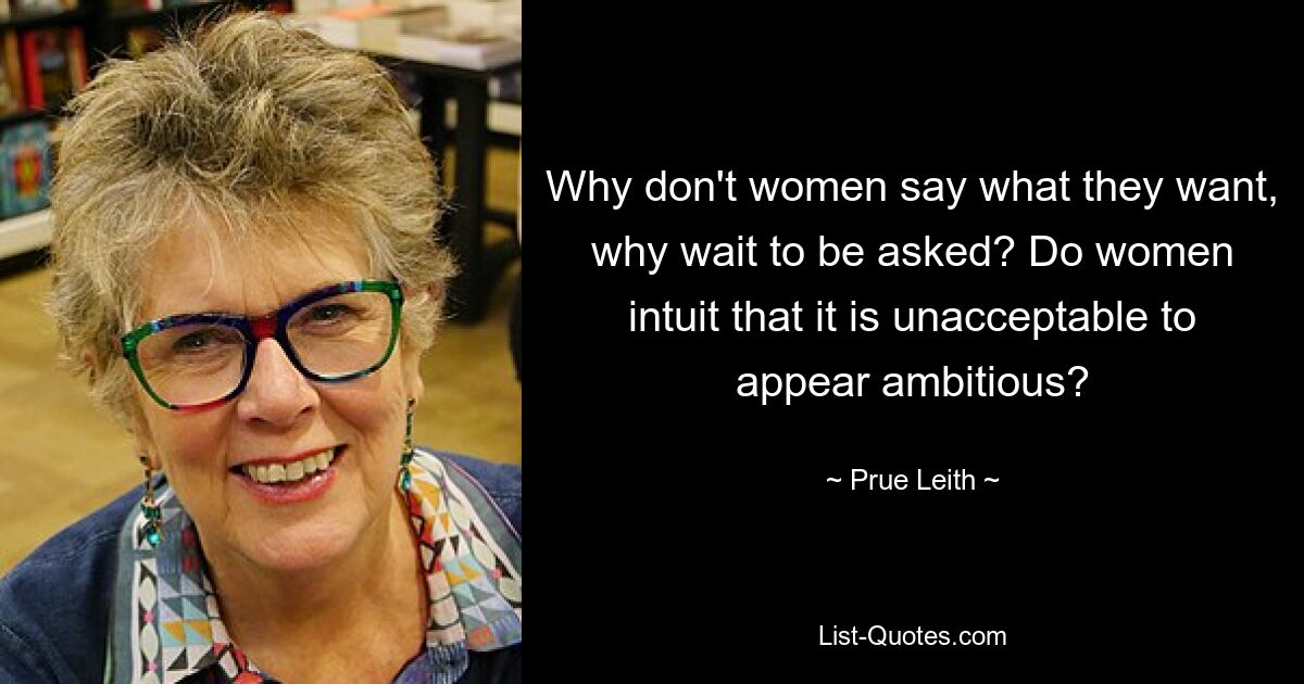 Why don't women say what they want, why wait to be asked? Do women intuit that it is unacceptable to appear ambitious? — © Prue Leith