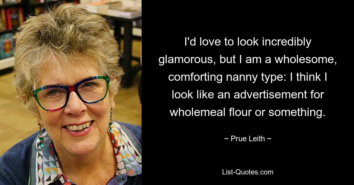 I'd love to look incredibly glamorous, but I am a wholesome, comforting nanny type: I think I look like an advertisement for wholemeal flour or something. — © Prue Leith