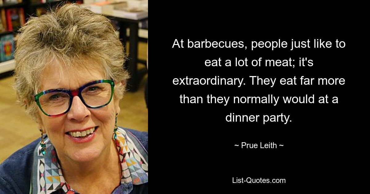 At barbecues, people just like to eat a lot of meat; it's extraordinary. They eat far more than they normally would at a dinner party. — © Prue Leith