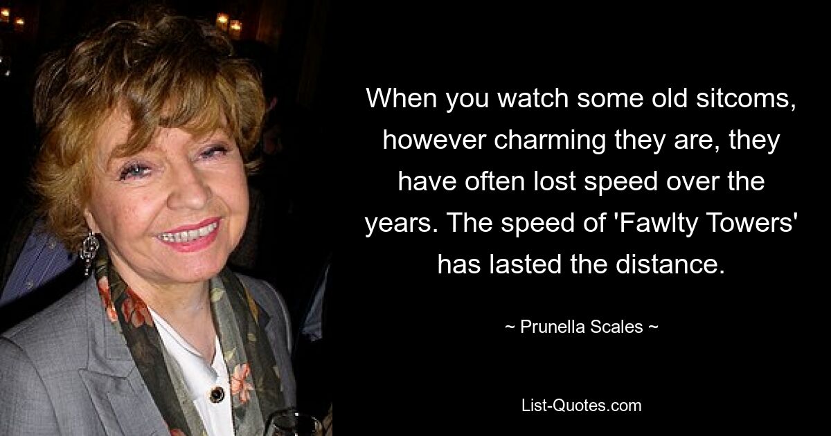 When you watch some old sitcoms, however charming they are, they have often lost speed over the years. The speed of 'Fawlty Towers' has lasted the distance. — © Prunella Scales