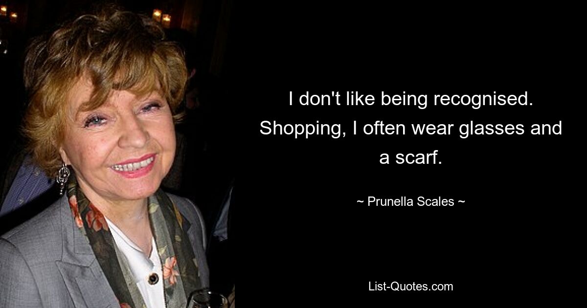 I don't like being recognised. Shopping, I often wear glasses and a scarf. — © Prunella Scales