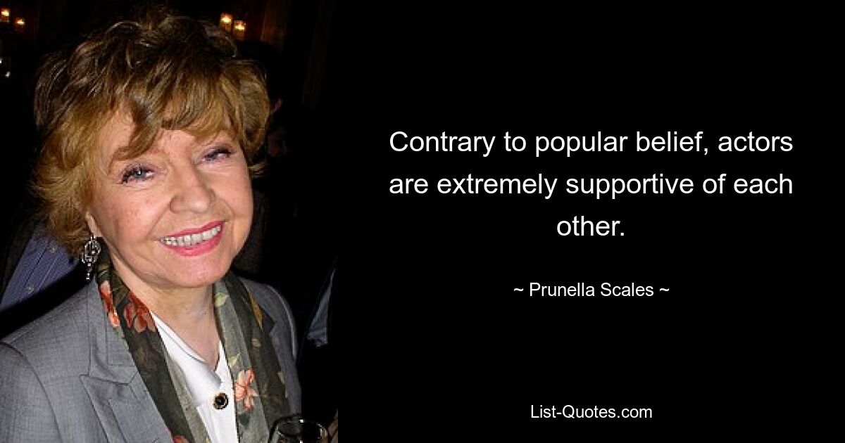 Contrary to popular belief, actors are extremely supportive of each other. — © Prunella Scales