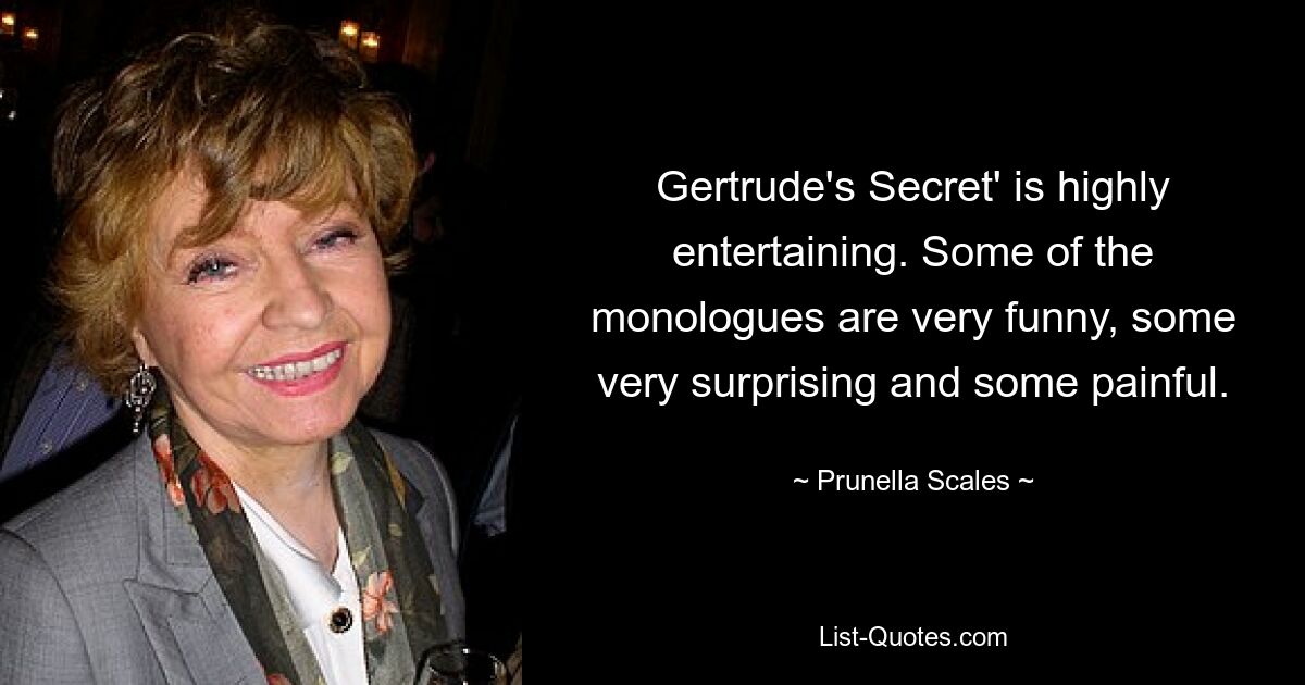 Gertrude's Secret' is highly entertaining. Some of the monologues are very funny, some very surprising and some painful. — © Prunella Scales