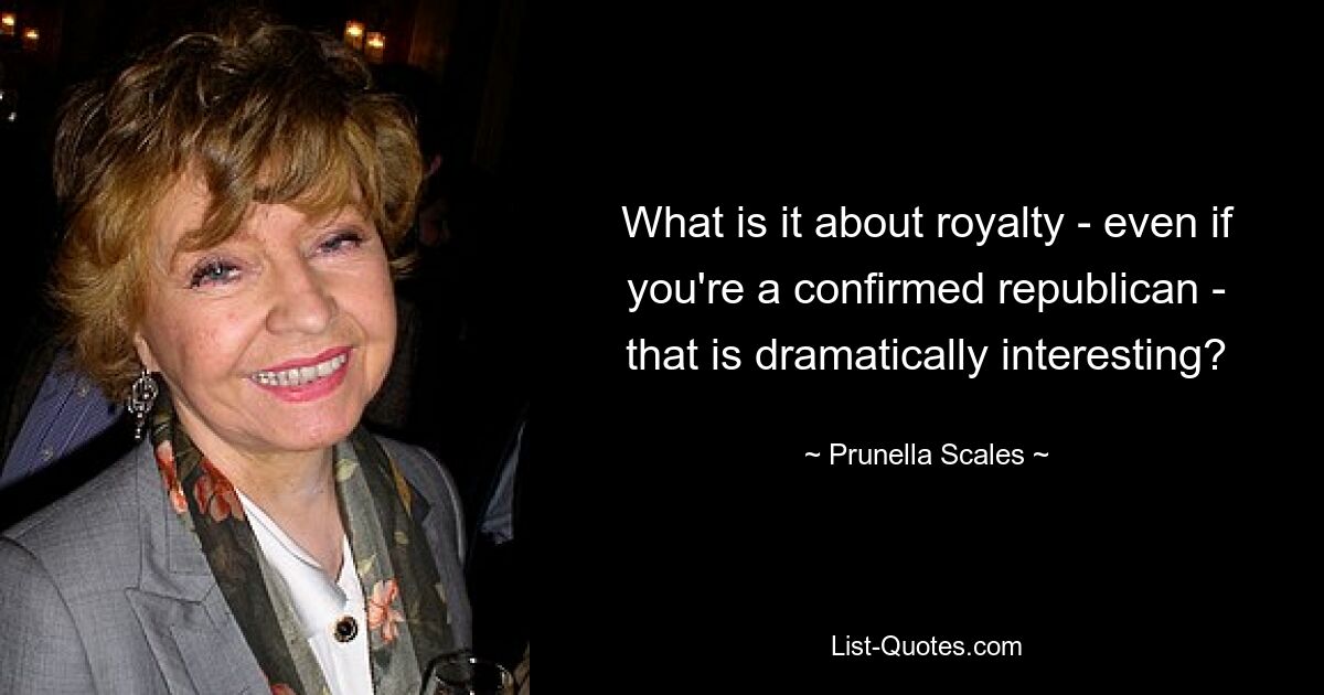 What is it about royalty - even if you're a confirmed republican - that is dramatically interesting? — © Prunella Scales