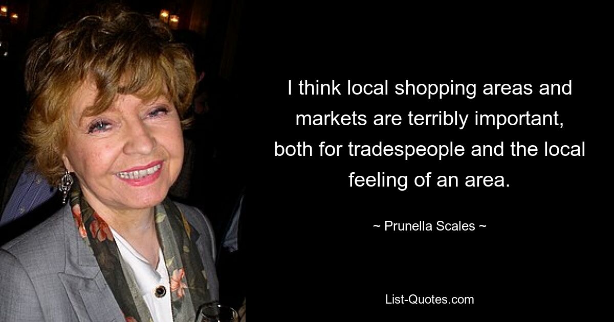 I think local shopping areas and markets are terribly important, both for tradespeople and the local feeling of an area. — © Prunella Scales