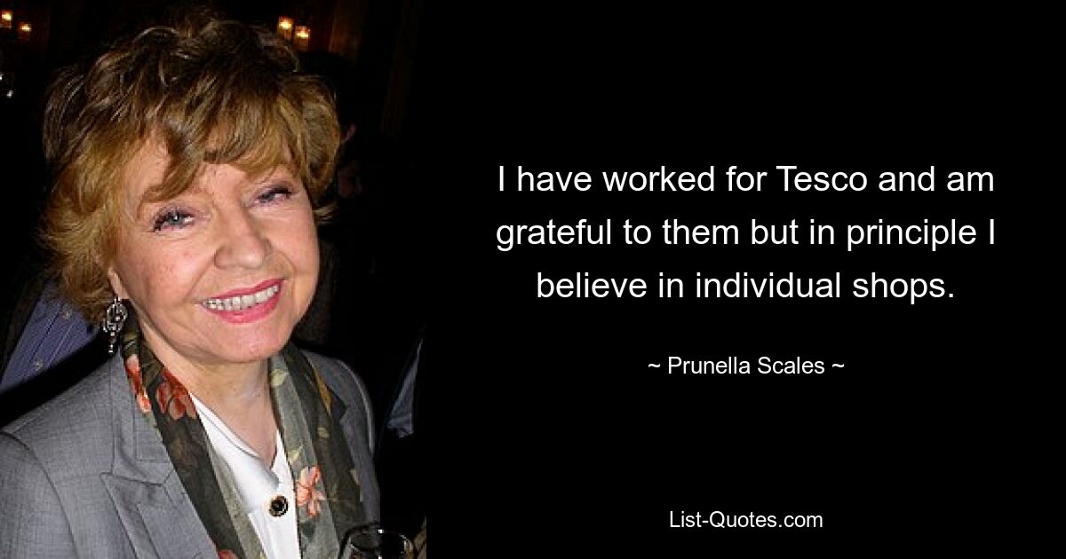 I have worked for Tesco and am grateful to them but in principle I believe in individual shops. — © Prunella Scales