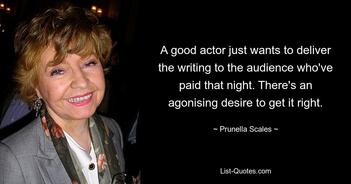 A good actor just wants to deliver the writing to the audience who've paid that night. There's an agonising desire to get it right. — © Prunella Scales