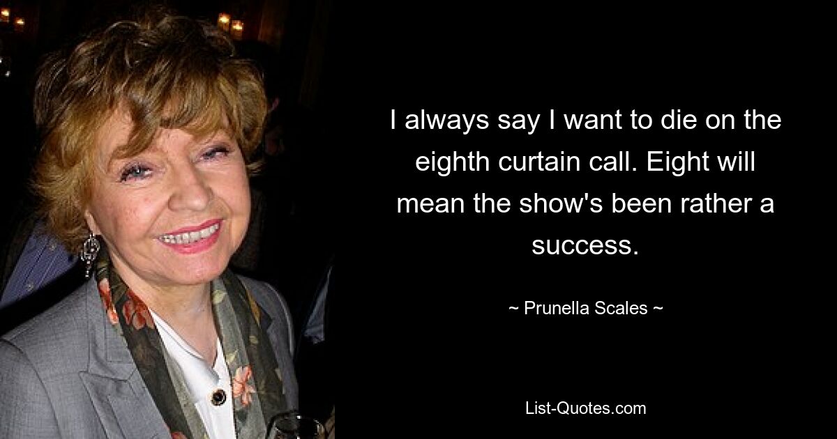 I always say I want to die on the eighth curtain call. Eight will mean the show's been rather a success. — © Prunella Scales