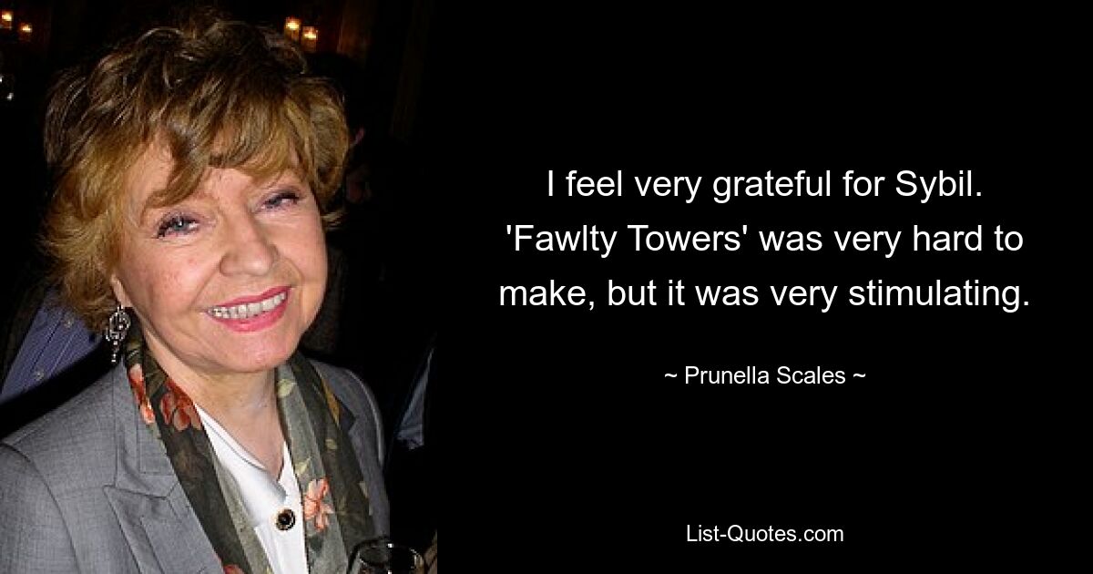 I feel very grateful for Sybil. 'Fawlty Towers' was very hard to make, but it was very stimulating. — © Prunella Scales