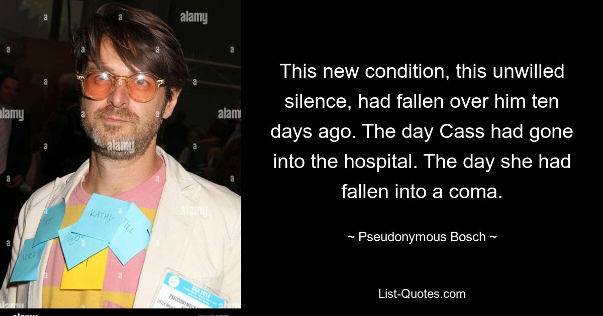 This new condition, this unwilled silence, had fallen over him ten days ago. The day Cass had gone into the hospital. The day she had fallen into a coma. — © Pseudonymous Bosch