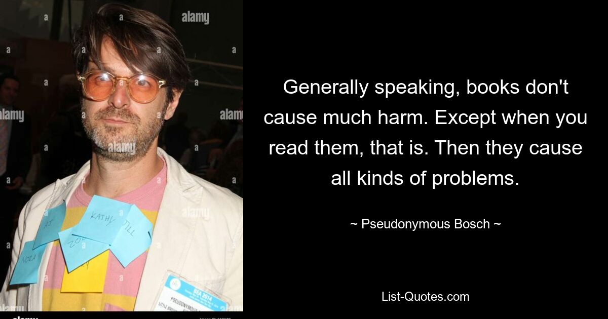 Generally speaking, books don't cause much harm. Except when you read them, that is. Then they cause all kinds of problems. — © Pseudonymous Bosch