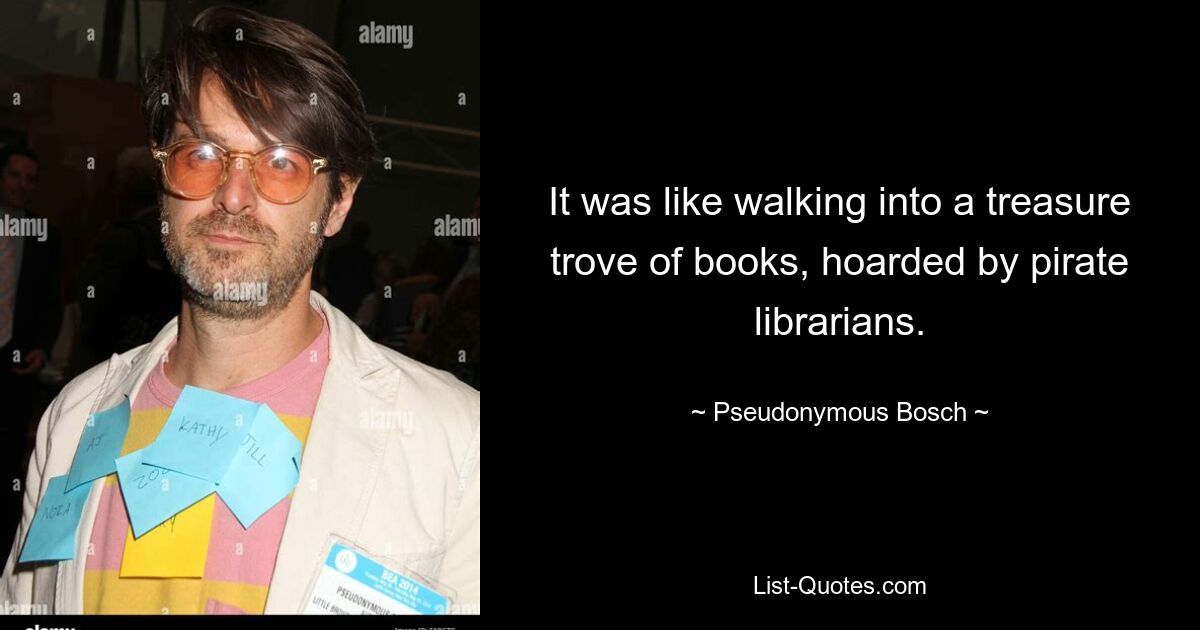 It was like walking into a treasure trove of books, hoarded by pirate librarians. — © Pseudonymous Bosch