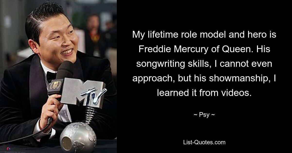 My lifetime role model and hero is Freddie Mercury of Queen. His songwriting skills, I cannot even approach, but his showmanship, I learned it from videos. — © Psy