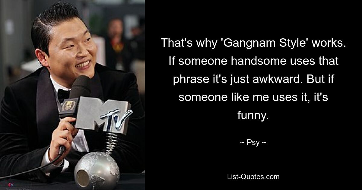 That's why 'Gangnam Style' works. If someone handsome uses that phrase it's just awkward. But if someone like me uses it, it's funny. — © Psy