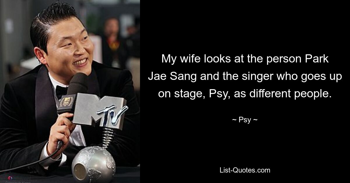 My wife looks at the person Park Jae Sang and the singer who goes up on stage, Psy, as different people. — © Psy