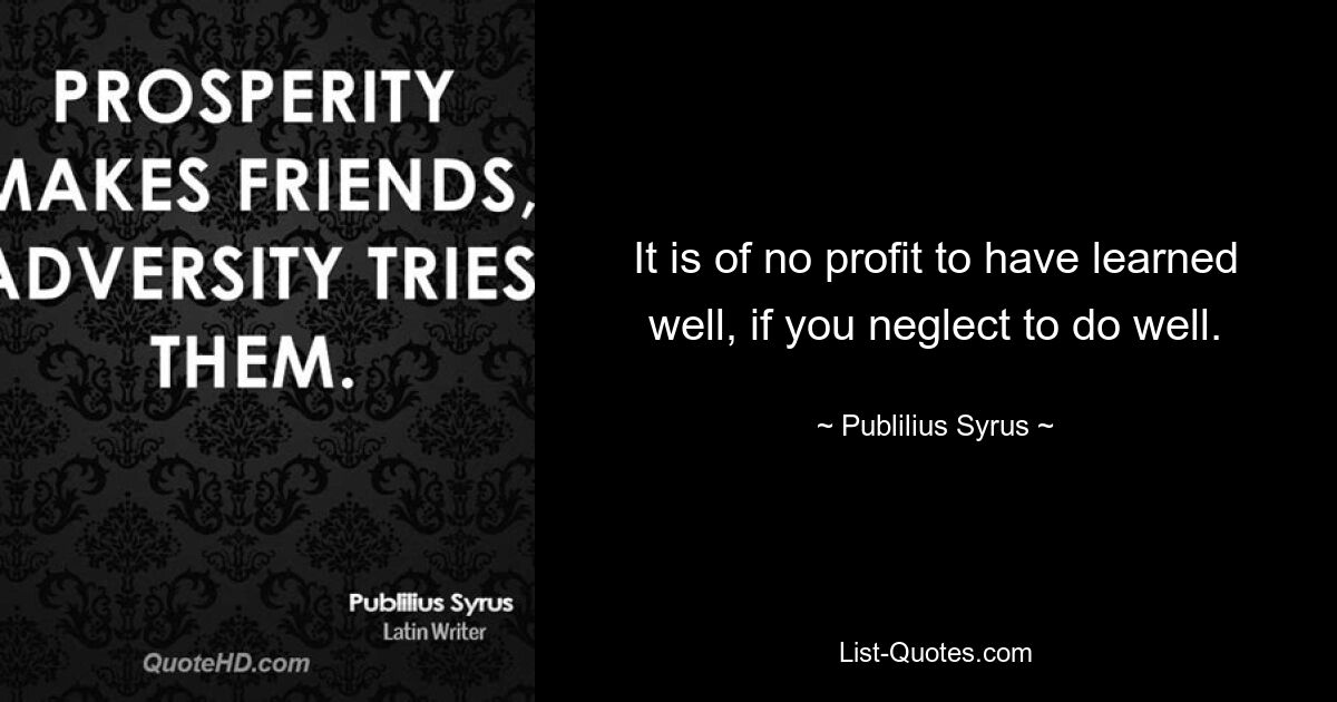 It is of no profit to have learned well, if you neglect to do well. — © Publilius Syrus